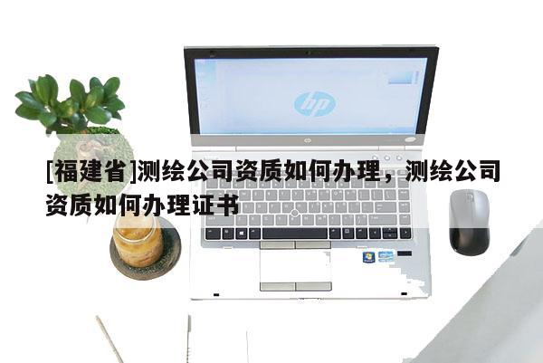 [福建省]測繪公司資質如何辦理，測繪公司資質如何辦理證書