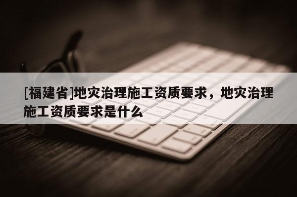 [福建省]地災(zāi)治理施工資質(zhì)要求，地災(zāi)治理施工資質(zhì)要求是什么