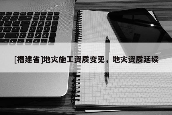 [福建省]地災(zāi)施工資質(zhì)變更，地災(zāi)資質(zhì)延續(xù)
