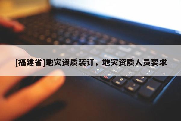 [福建省]地災(zāi)資質(zhì)裝訂，地災(zāi)資質(zhì)人員要求
