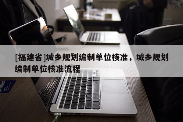 [福建省]城鄉(xiāng)規(guī)劃編制單位核準(zhǔn)，城鄉(xiāng)規(guī)劃編制單位核準(zhǔn)流程