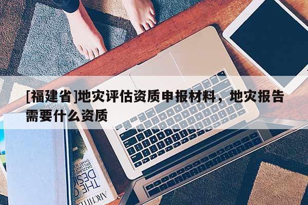 [福建省]地災(zāi)評估資質(zhì)申報材料，地災(zāi)報告需要什么資質(zhì)
