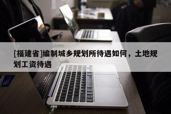 [福建省]編制城鄉(xiāng)規(guī)劃所待遇如何，土地規(guī)劃工資待遇