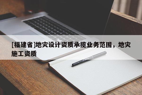 [福建省]地災(zāi)設(shè)計(jì)資質(zhì)承攬業(yè)務(wù)范圍，地災(zāi)施工資質(zhì)
