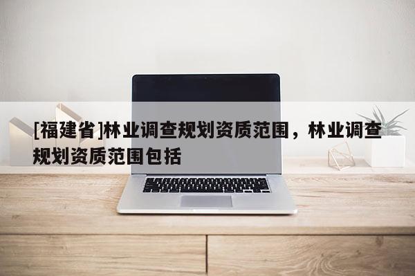 [福建省]林業(yè)調(diào)查規(guī)劃資質(zhì)范圍，林業(yè)調(diào)查規(guī)劃資質(zhì)范圍包括