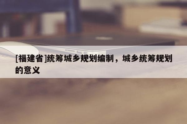 [福建省]統(tǒng)籌城鄉(xiāng)規(guī)劃編制，城鄉(xiāng)統(tǒng)籌規(guī)劃的意義