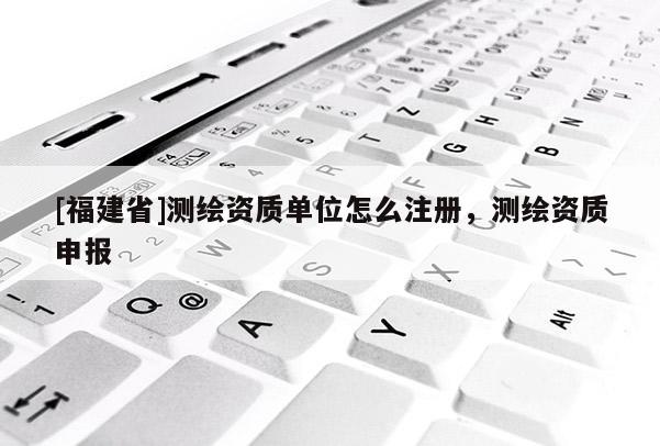 [福建省]測(cè)繪資質(zhì)單位怎么注冊(cè)，測(cè)繪資質(zhì)申報(bào)