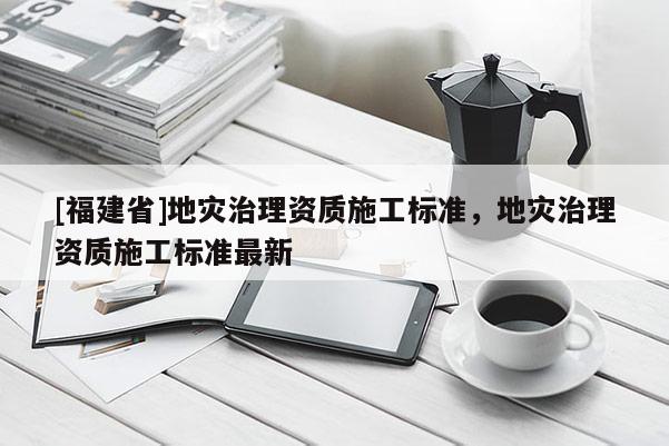 [福建省]地災(zāi)治理資質(zhì)施工標(biāo)準(zhǔn)，地災(zāi)治理資質(zhì)施工標(biāo)準(zhǔn)最新
