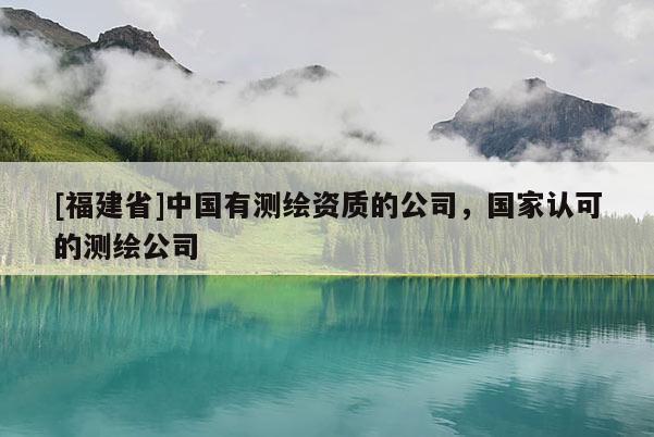 [福建省]中國(guó)有測(cè)繪資質(zhì)的公司，國(guó)家認(rèn)可的測(cè)繪公司