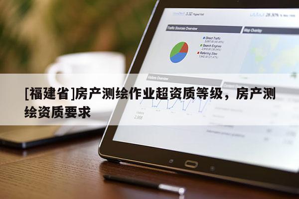 [福建省]房產(chǎn)測繪作業(yè)超資質(zhì)等級，房產(chǎn)測繪資質(zhì)要求