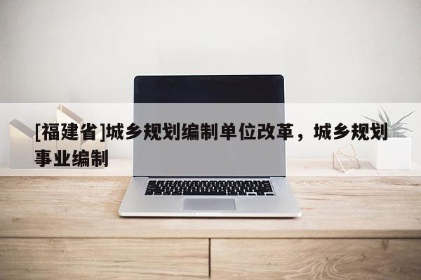 [福建省]城鄉(xiāng)規(guī)劃編制單位改革，城鄉(xiāng)規(guī)劃事業(yè)編制