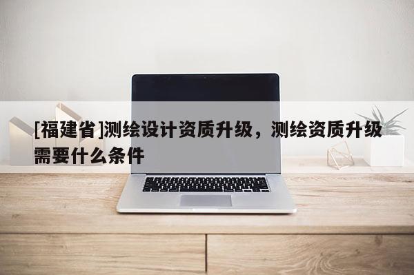 [福建省]測繪設(shè)計資質(zhì)升級，測繪資質(zhì)升級需要什么條件