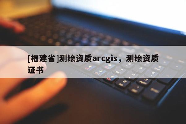 [福建省]測繪資質(zhì)arcgis，測繪資質(zhì)證書