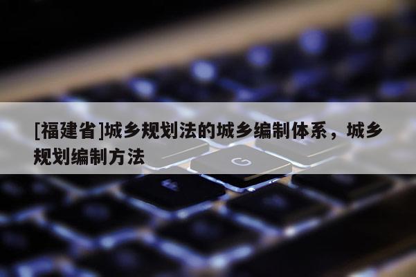 [福建省]城鄉(xiāng)規(guī)劃法的城鄉(xiāng)編制體系，城鄉(xiāng)規(guī)劃編制方法