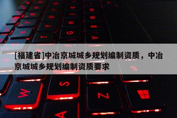 [福建省]中冶京城城鄉(xiāng)規(guī)劃編制資質(zhì)，中冶京城城鄉(xiāng)規(guī)劃編制資質(zhì)要求