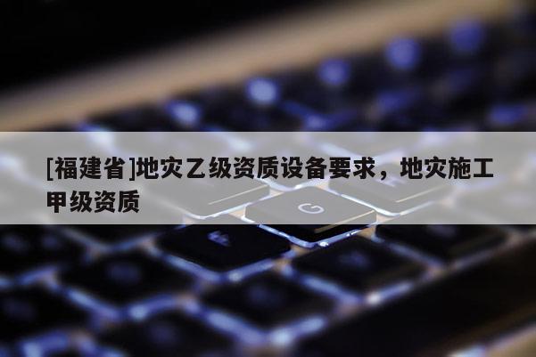 [福建省]地災(zāi)乙級(jí)資質(zhì)設(shè)備要求，地災(zāi)施工甲級(jí)資質(zhì)