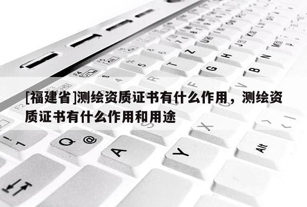 [福建省]測(cè)繪資質(zhì)證書(shū)有什么作用，測(cè)繪資質(zhì)證書(shū)有什么作用和用途