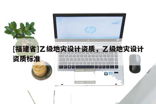 [福建省]乙級(jí)地災(zāi)設(shè)計(jì)資質(zhì)，乙級(jí)地災(zāi)設(shè)計(jì)資質(zhì)標(biāo)準(zhǔn)