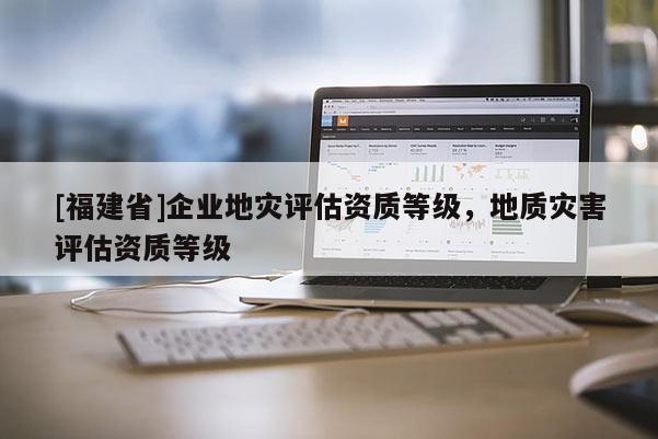 [福建省]企業(yè)地災(zāi)評(píng)估資質(zhì)等級(jí)，地質(zhì)災(zāi)害評(píng)估資質(zhì)等級(jí)