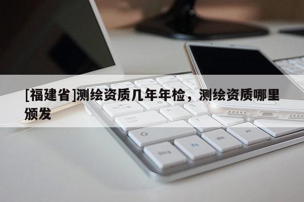 [福建省]測(cè)繪資質(zhì)幾年年檢，測(cè)繪資質(zhì)哪里頒發(fā)