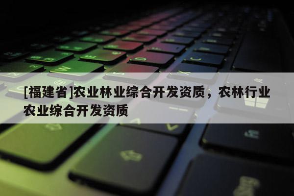 [福建省]農(nóng)業(yè)林業(yè)綜合開發(fā)資質(zhì)，農(nóng)林行業(yè)農(nóng)業(yè)綜合開發(fā)資質(zhì)