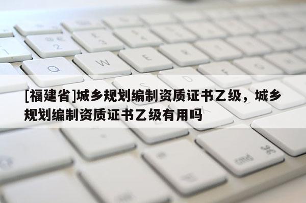 [福建省]城鄉(xiāng)規(guī)劃編制資質(zhì)證書乙級，城鄉(xiāng)規(guī)劃編制資質(zhì)證書乙級有用嗎