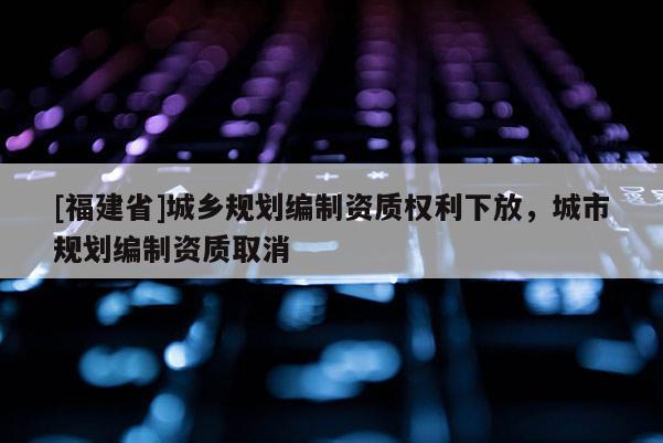 [福建省]城鄉(xiāng)規(guī)劃編制資質(zhì)權(quán)利下放，城市規(guī)劃編制資質(zhì)取消