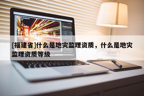 [福建省]什么是地災(zāi)監(jiān)理資質(zhì)，什么是地災(zāi)監(jiān)理資質(zhì)等級