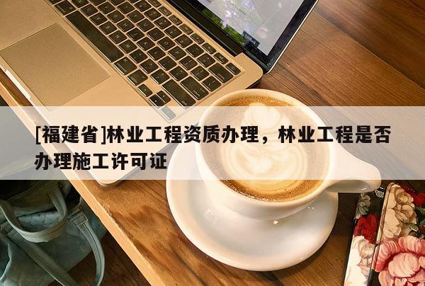[福建省]林業(yè)工程資質(zhì)辦理，林業(yè)工程是否辦理施工許可證