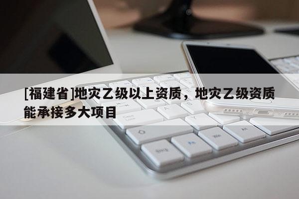 [福建省]地災(zāi)乙級以上資質(zhì)，地災(zāi)乙級資質(zhì)能承接多大項目