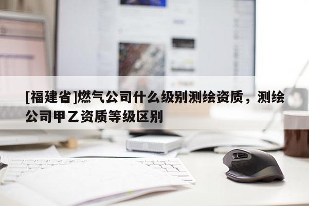 [福建省]燃?xì)夤臼裁醇?jí)別測(cè)繪資質(zhì)，測(cè)繪公司甲乙資質(zhì)等級(jí)區(qū)別