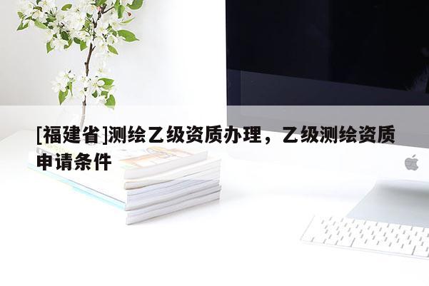 [福建省]測(cè)繪乙級(jí)資質(zhì)辦理，乙級(jí)測(cè)繪資質(zhì)申請(qǐng)條件