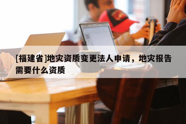 [福建省]地災資質變更法人申請，地災報告需要什么資質