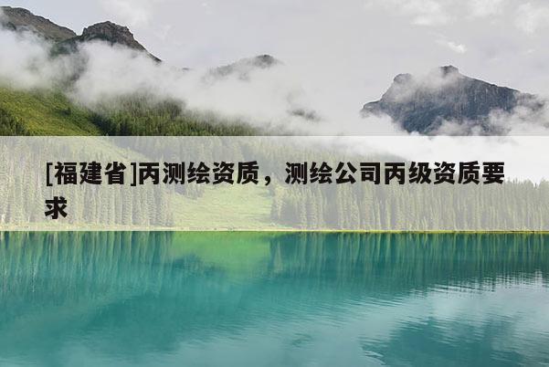 [福建省]丙測(cè)繪資質(zhì)，測(cè)繪公司丙級(jí)資質(zhì)要求