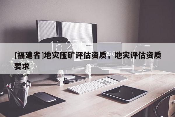 [福建省]地災(zāi)壓礦評(píng)估資質(zhì)，地災(zāi)評(píng)估資質(zhì)要求