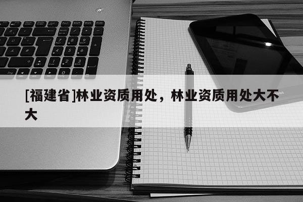 [福建省]林業(yè)資質(zhì)用處，林業(yè)資質(zhì)用處大不大