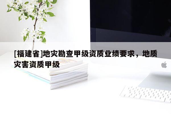[福建省]地災(zāi)勘查甲級資質(zhì)業(yè)績要求，地質(zhì)災(zāi)害資質(zhì)甲級
