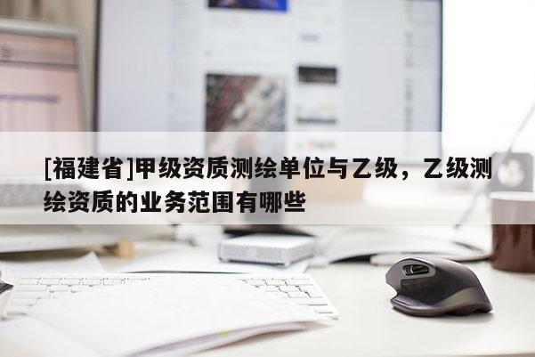 [福建省]甲級(jí)資質(zhì)測(cè)繪單位與乙級(jí)，乙級(jí)測(cè)繪資質(zhì)的業(yè)務(wù)范圍有哪些