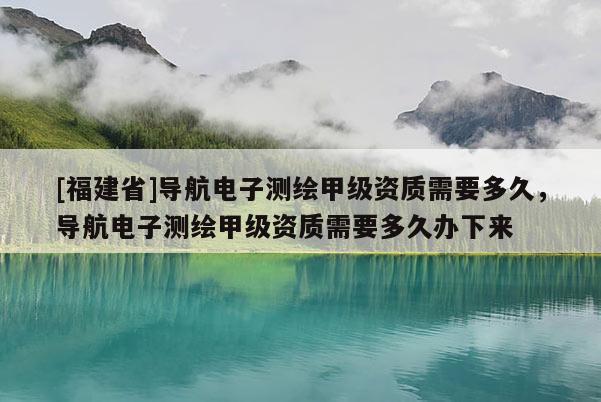 [福建省]導(dǎo)航電子測(cè)繪甲級(jí)資質(zhì)需要多久，導(dǎo)航電子測(cè)繪甲級(jí)資質(zhì)需要多久辦下來(lái)