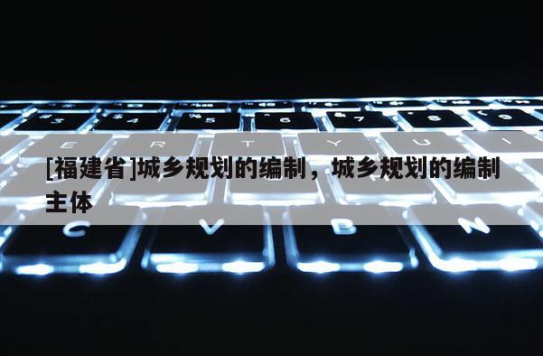 [福建省]城鄉(xiāng)規(guī)劃的編制，城鄉(xiāng)規(guī)劃的編制主體