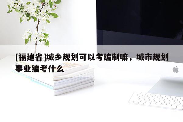 [福建省]城鄉(xiāng)規(guī)劃可以考編制嘛，城市規(guī)劃事業(yè)編考什么