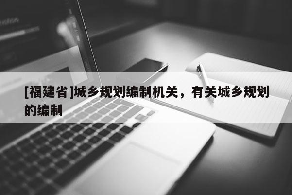 [福建省]城鄉(xiāng)規(guī)劃編制機(jī)關(guān)，有關(guān)城鄉(xiāng)規(guī)劃的編制