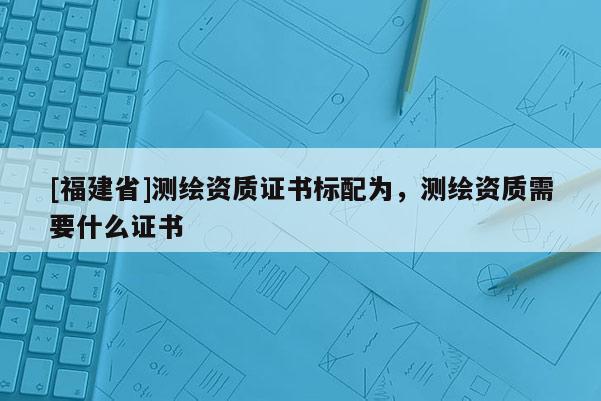 [福建省]測(cè)繪資質(zhì)證書標(biāo)配為，測(cè)繪資質(zhì)需要什么證書