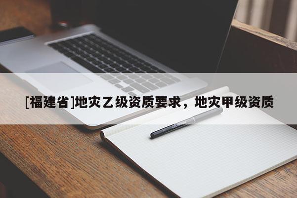 [福建省]地災乙級資質要求，地災甲級資質