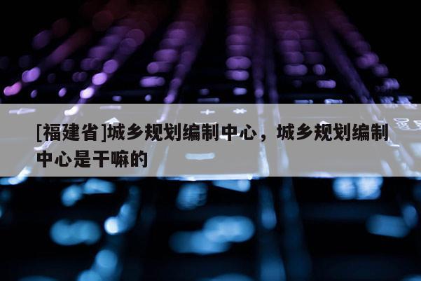 [福建省]城鄉(xiāng)規(guī)劃編制中心，城鄉(xiāng)規(guī)劃編制中心是干嘛的