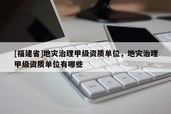[福建省]地災(zāi)治理甲級資質(zhì)單位，地災(zāi)治理甲級資質(zhì)單位有哪些