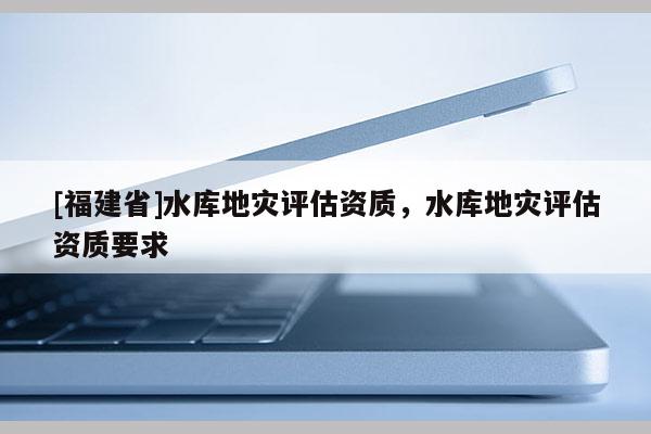 [福建省]水庫地災(zāi)評估資質(zhì)，水庫地災(zāi)評估資質(zhì)要求