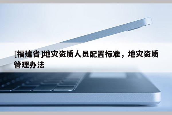 [福建省]地災資質人員配置標準，地災資質管理辦法