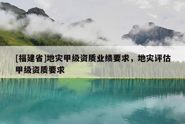 [福建省]地災甲級資質業(yè)績要求，地災評估甲級資質要求