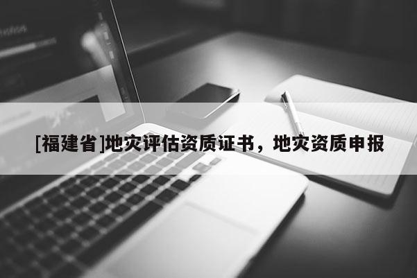 [福建省]地災(zāi)評估資質(zhì)證書，地災(zāi)資質(zhì)申報(bào)